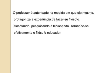 O professor é autoridade na medida em que ele mesmo,

protagoniza a experiência de fazer-se filósofo

filosofando, pesquisando e lecionando. Tornando-se

efetivamente o filósofo educador.
 