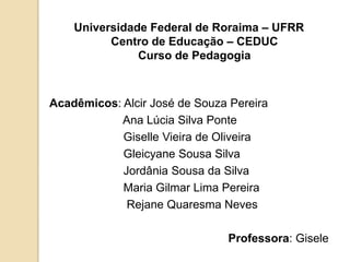 Universidade Federal de Roraima – UFRR
          Centro de Educação – CEDUC
               Curso de Pedagogia



Acadêmicos: Alcir José de Souza Pereira
            Ana Lúcia Silva Ponte
            Giselle Vieira de Oliveira
            Gleicyane Sousa Silva
            Jordânia Sousa da Silva
            Maria Gilmar Lima Pereira
             Rejane Quaresma Neves

                               Professora: Gisele
 