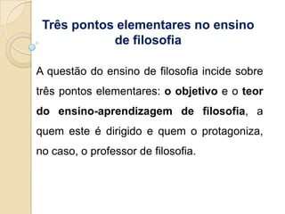Três pontos elementares no ensino
            de filosofia

A questão do ensino de filosofia incide sobre
três pontos elementares: o objetivo e o teor
do ensino-aprendizagem de filosofia, a
quem este é dirigido e quem o protagoniza,
no caso, o professor de filosofia.
 