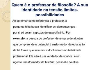 Quem é o professor de filosofia? A sua
    identidade na tensão limites-
           possibilidades
Ao se tomar como referência o professor, a

pergunta feita busca identificar os elementos que

por si só sejam capazes de especificá-lo. Por

exemplo: a pessoa do professor deve ser a de alguém

que compreende o potencial transformador da educação

de tal forma que assumiu a docência como habilidade

profissional. Ele não é um vendedor de sonhos, é um

agente transformador da história, pessoal e coletiva.
 
