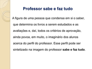 Professor sabe e faz tudo

A figura de uma pessoa que condensa em si o saber,

que determina os livros a serem estudados e as

avaliações e, daí, todos os critérios de aprovação,

ainda povoa, em muito, o imaginário dos alunos

acerca do perfil do professor. Esse perfil pode ser

sintetizado na imagem do professor sabe e faz tudo.
 