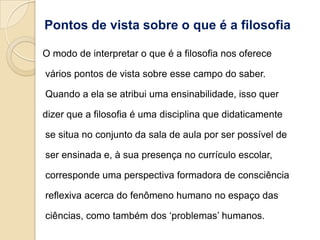 Pontos de vista sobre o que é a filosofia

O modo de interpretar o que é a filosofia nos oferece

vários pontos de vista sobre esse campo do saber.

Quando a ela se atribui uma ensinabilidade, isso quer

dizer que a filosofia é uma disciplina que didaticamente

se situa no conjunto da sala de aula por ser possível de

ser ensinada e, à sua presença no currículo escolar,

corresponde uma perspectiva formadora de consciência

reflexiva acerca do fenômeno humano no espaço das

ciências, como também dos „problemas‟ humanos.
 