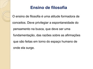 Ensino de filosofia

O ensino de filosofia é uma atitude formadora de

conceitos. Deve privilegiar a espontaneidade do

pensamento na busca, que deve ser uma

fundamentação, das razões sobre as afirmações

que são feitas em torno do espaço humano de

onde ela surge.
 