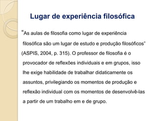 Lugar de experiência filosófica

“As aulas de filosofia como lugar de experiência
filosófica são um lugar de estudo e produção filosóficos”
(ASPIS, 2004, p. 315). O professor de filosofia é o
provocador de reflexões individuais e em grupos, isso
lhe exige habilidade de trabalhar didaticamente os
assuntos, privilegiando os momentos de produção e
reflexão individual com os momentos de desenvolvê-las
a partir de um trabalho em e de grupo.
 