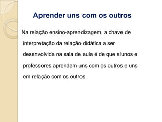 Aprender uns com os outros

Na relação ensino-aprendizagem, a chave de

interpretação da relação didática a ser

desenvolvida na sala de aula é de que alunos e

professores aprendem uns com os outros e uns

em relação com os outros.
 