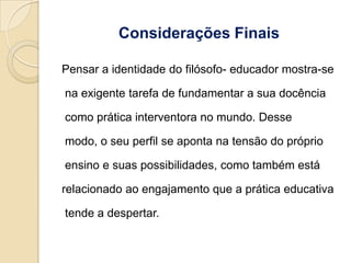 Considerações Finais

Pensar a identidade do filósofo- educador mostra-se

na exigente tarefa de fundamentar a sua docência

como prática interventora no mundo. Desse

modo, o seu perfil se aponta na tensão do próprio

ensino e suas possibilidades, como também está

relacionado ao engajamento que a prática educativa

tende a despertar.
 