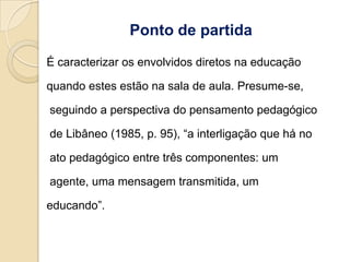 Ponto de partida
É caracterizar os envolvidos diretos na educação

quando estes estão na sala de aula. Presume-se,

seguindo a perspectiva do pensamento pedagógico

de Libâneo (1985, p. 95), “a interligação que há no

ato pedagógico entre três componentes: um

agente, uma mensagem transmitida, um

educando”.
 