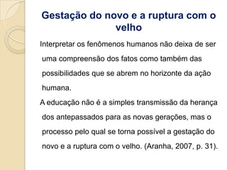 Gestação do novo e a ruptura com o
              velho
Interpretar os fenômenos humanos não deixa de ser
uma compreensão dos fatos como também das
possibilidades que se abrem no horizonte da ação
humana.
A educação não é a simples transmissão da herança
dos antepassados para as novas gerações, mas o
processo pelo qual se torna possível a gestação do
novo e a ruptura com o velho. (Aranha, 2007, p. 31).
 