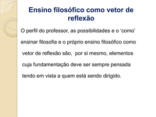 Ensino filosófico como vetor de
               reflexão
O perfil do professor, as possibilidades e o „como‟

ensinar filosofia e o próprio ensino filosófico como

vetor de reflexão são, por si mesmo, elementos

cuja fundamentação deve ser sempre pensada

tendo em vista a quem está sendo dirigido.
 