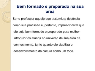 Bem formado e preparado na sua
              área
Ser o professor aquele que assumiu a docência

como sua profissão é, portanto, imprescindível que

ele seja bem formado e preparado para melhor

introduzir os alunos no universo de sua área de

conhecimento, tanto quanto ele viabiliza o

desenvolvimento da cultura como um todo.
 