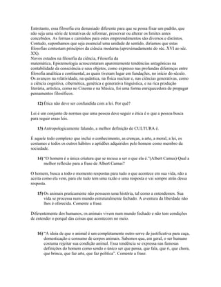 Entretanto, essa filosofia era demasiado diferente para que se possa fixar um padrão, que
não seja uma série de tentativas de reformar, preservar ou alterar os limites antes
concebidos. As formas e caminhos para estes empreendimentos são diversos e distintos.
Contudo, suponhamos que seja essencial uma unidade de sentido, diríamos que estas
filosofias contestam princípios da ciência moderna (aproximadamente do séc. XVI ao séc.
XX).
Novos estudos na filosofia da ciência, Filosofia da
matemática, Epistemologia acrescentaram aparentemente tendências antagônicas na
contabilidade da consciência e seus objetos, como expresso nas profundas diferenças entre
filosofia analítica e continental, as quais tiveram lugar em fundações, no início do século.
Os avanços na relatividade, na quântica, na física nuclear e, nas ciências generativas, como
a ciência cognitiva, cibernética, genética e generativa linguística, e na rica produção
literária, artística, como no Cinema e na Música, foi uma forma enriquecedora de propagar
pensamentos filosóficos.
12) Ética não deve ser confundida com a lei. Por quê?
Lei é um conjunto de normas que uma pessoa deve seguir e ética é o que a pessoa busca
para seguir essas leis.
13) Antropologicamente falando, a melhor definição de CULTURA é.
É aquele todo complexo que inclui o conhecimento, as crenças, a arte, a moral, a lei, os
costumes e todos os outros hábitos e aptidões adquiridos pelo homem como membro da
sociedade.
14) “O homem é a única criatura que se recusa a ser o que ela é.”(Albert Camus) Qual a
melhor reflexão para a frase de Albert Camus?
O homem, busca a todo o momento respostas para tudo o que acontece em sua vida, não a
aceita como ela vem, para ele tudo tem uma razão e uma resposta e vai sempre atrás dessa
resposta.
15) Os animais praticamente não possuem uma história, tal como a entendemos. Sua
vida se processa num mundo estruturalmente fechado. A aventura da liberdade não
lhes é oferecida. Comente a frase.
Diferentemente dos humanos, os animais vivem num mundo fechado e não tem condições
de entender o porquê das coisas que acontecem no meio.
16) “A ideia de que o animal é um completamente outro serve de justificativa para caça,
domesticação e consumo de corpos animais. Sabemos que, em geral, o ser humano
costuma rejeitar sua condição animal. Essa tendência se expressa nas famosas
definições do homem como sendo o único ser que pensa, que fala, que ri, que chora,
que brinca, que faz arte, que faz política”. Comente a frase.
 