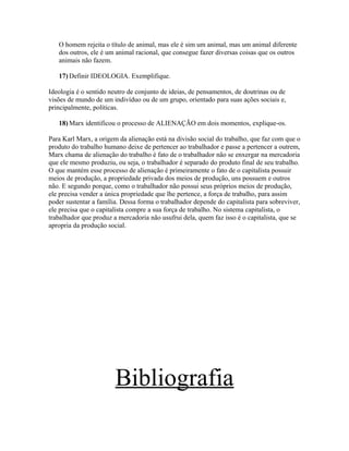 O homem rejeita o título de animal, mas ele é sim um animal, mas um animal diferente
dos outros, ele é um animal racional, que consegue fazer diversas coisas que os outros
animais não fazem.
17) Definir IDEOLOGIA. Exemplifique.
Ideologia é o sentido neutro de conjunto de ideias, de pensamentos, de doutrinas ou de
visões de mundo de um indivíduo ou de um grupo, orientado para suas ações sociais e,
principalmente, políticas.
18) Marx identificou o processo de ALIENAÇÃO em dois momentos, explique-os.
Para Karl Marx, a origem da alienação está na divisão social do trabalho, que faz com que o
produto do trabalho humano deixe de pertencer ao trabalhador e passe a pertencer a outrem,
Marx chama de alienação do trabalho é fato de o trabalhador não se enxergar na mercadoria
que ele mesmo produziu, ou seja, o trabalhador é separado do produto final de seu trabalho.
O que mantém esse processo de alienação é primeiramente o fato de o capitalista possuir
meios de produção, a propriedade privada dos meios de produção, uns possuem e outros
não. E segundo porque, como o trabalhador não possui seus próprios meios de produção,
ele precisa vender a única propriedade que lhe pertence, a força de trabalho, para assim
poder sustentar a família. Dessa forma o trabalhador depende do capitalista para sobreviver,
ele precisa que o capitalista compre a sua força de trabalho. No sistema capitalista, o
trabalhador que produz a mercadoria não usufrui dela, quem faz isso é o capitalista, que se
apropria da produção social.
Bibliografia
 