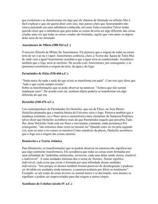 que evoluíram e se dissolveriam em algo que ele chamou de ilimitado ou infinito.Não é
fácil explicar o que ele queria dizer com isso, mas parece claro que Anaximandro não
estava pensando em uma substância conhecida, tal como Tales concebeu.Talvez tenha
querido dizer que a substância que gera todas as coisas deveria ser algo diferente das coisas
criadas uma vez que todas as coisas criadas são limitadas, aquilo que vem antes ou depois
delas teria de ser ilimitado.
Anaxímenes de Mileto (588-524 a.C.)
O terceiro filósofo de Mileto foi Anaxímenes. Ele pensava que a origem de todas as coisas
teria de ser o ar ou o vapor. Anaxímenes conhecia, claro, a Teoria das Águas de Tales.Mas
de onde vem a água?Anaxímenes acreditava que a água seria ar condicionado. Acreditava
também que o fogo seria ar rarefeito. De acordo com Anaxímenes, por conseguinte, o ar
(pneuma) constituiria a origem da terra, da água e do fogo.
Parmênides de Eléia (530-460 a.C.)
“Nada nasce do nada e nada do que existe se transforma em nada”. Com isso quis dizer que
“tudo o que existe sempre existiu”.
Sobre as transformações que se pode observar na natureza: ”Achava que não seriam
mudanças reais”. De acordo com ele, nenhum objeto poderia se transformar em algo
diferente do que era.
Heráclito (540-476 a.C.)
Um contemporâneo de Parmênides foi Heráclito, que era de Éfeso, na Ásia Menor.
Heráclito propunha que a matéria básica do Universo seria o fogo. Pensava também que a
mudança constante, ou o fluxo seria a característica mais elementar da Natureza.Podemos
talvez dizer que Heráclito acreditava mais do que Parmênides naquilo que percebia.Tudo
flui, disse Heráclito.Tudo está em fluxo e movimento constante, nada permanece.Por
conseguinte, ”não entramos duas vezes no mesmo rio”.Quando entro no rio pela segunda
vez, nem eu nem o rio somos os mesmos.Como estudioso da physis, Heráclito acreditava
que o fogo era a origem das coisas naturais.
Demócrito e a Teoria Atômica
Para Demócrito, as transformações que se podem observar na natureza não significavam
que algo realmente transformava. Ele acreditava que todas as coisas eram formadas por
uma infinidade de “pedrinhas minúsculas, invisíveis, cada uma delas sendo eterna, imutável
e indivisível”. A estas unidades mínimas deu o nome de Átomos: Átomo significa
indivisível, cada coisa que existe é formada por uma infinidade dessas unidades
indivisíveis. “Isto porque os átomos também fossem passíveis de desintegração e pudesse
ser dividida em unidades ainda menores, a natureza acabaria por diluir-se totalmente”.
Exemplo: se um corpo de umas árvores ou animal morre e se decompõe, seus átomos se
espalham e podem ser reaproveitados para dar origem a outros corpos.
Xenófanes de Colofon (século IV a.C.)
 