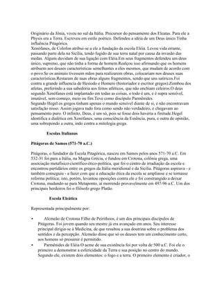 Originário da Jônia, viveu no sul da Itália. Precursor do pensamento dos Eleatas. Para ele a
Physis era a Terra. Escreveu em estilo poético. Defendeu a idéia de um Deus único.Tinha
influência Pitagórica.
Xenófanes, de Colofon atribui-se a ele a fundação da escola Eléia. Levou vida errante,
passando parte dela na Sicília, tendo fugido de sua terra natal por causa da invasão das
medas. Alguns duvidam de sua ligação com Eléia.Em seus fragmentos defendeu um deus
único, supremo, que não tinha a forma de homem.Realçou isso afirmando que os homens
atribuem aos deuses características semelhantes a eles mesmos, que mudam de acordo com
o povo.Se os animais tivessem mãos para realizarem obras, colocariam nos deuses suas
características.Restaram de suas obras alguns fragmentos, sendo que uns satíricos.Foi
contra a grande influencia de Hesíodo e Homero (historiador e escritor gregos).Zombou dos
atletas, preferindo a sua sabedoria aos feitos atléticos, que não enchiam celeiros.O deus
segundo Xenófanes está implantado em todas as coisas, o todo é um, e é supra sensível,
imutável, sem começo, meio ou fim.Teve como discípulo Parmênides.
Segundo Hegel os gregos tinham apenas o mundo sensível diante de si, e não encontravam
satisfação nisso. Assim jogava tudo fora como sendo não verdadeiro, e chegavam ao
pensamento puro. O infinito, Deus, é um só, pois se fosse dois haveria a finitude.Hegel
identifica a dialética em Xenófanes, uma consciência da Essência, pura, e outra de opinião,
uma sobrepondo a outra, indo contra a mitologia grega.
Escolas Italianas
Pitágoras de Samos (571-70 a.C.)
Pitágoras, o fundador da Escola Pitagórica, nasceu em Samos pelos anos 571-70 a.C. Em
532-31 foi para a Itália, na Magna Grécia, e fundou em Crotona, colônia grega, uma
associação metafísico-científico-ético-política, que foi o centro de irradiação da escola e
encontrou partidários entre os gregos da Itália meridional e da Sicília. Pitágoras aspirava - e
também conseguiu - a fazer com que a educação ética da escola se ampliasse e se tornasse
reforma política; isto, porém, levantou oposições contra ele e foi constrangido a deixar
Crotona, mudando-se para Metaponto, aí morrendo provavelmente em 497-96 a.C. Um dos
principais herdeiros foi o filósofo grego Platão.
Escola Eleática
Representada principalmente por:
 Alcmeão de Crotona Filho de Peirithoos, é um dos principais discípulos de
Pitágoras. Foi jovem quando seu mestre já era avançado em anos. Seu interesse
principal dirigia-se á Medicina, de que resultou a sua doutrina sobre o problema dos
sentidos e da percepção. Alcmeão disse que só os deuses tem um conhecimento certo,
aos homens só presumir é permitido.
 Parmênides de Eléia O acme de sua existência foi por volta de 500 a.C. Foi ele o
primeiro a demonstrar a esfericidade da Terra e sua posição no centro do mundo.
Segundo ele, existem dois elementos: o fogo e a terra. O primeiro elemento é criador, o
 