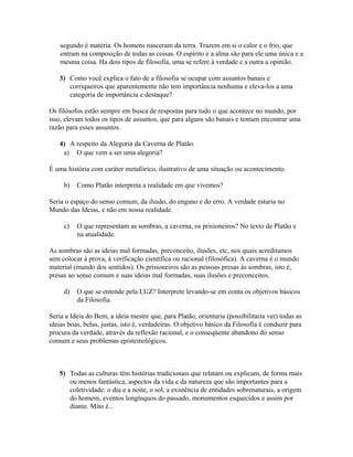 segundo é matéria. Os homens nasceram da terra. Trazem em si o calor e o frio, que
entram na composição de todas as coisas. O espírito e a alma são para ele uma única e a
mesma coisa. Ha dois tipos de filosofia, uma se refere à verdade e a outra a opinião.
3) Como você explica o fato de a filosofia se ocupar com assuntos banais e
corriqueiros que aparentemente não tem importância nenhuma e eleva-los a uma
categoria de importância e destaque?
Os filósofos estão sempre em busca de respostas para tudo o que acontece no mundo, por
isso, elevam todos os tipos de assuntos, que para alguns são banais e tentam encontrar uma
razão para esses assuntos.
4) A respeito da Alegoria da Caverna de Platão.
a) O que vem a ser uma alegoria?
É uma história com caráter metafórico, ilustrativo de uma situação ou acontecimento.
b) Como Platão interpreta a realidade em que vivemos?
Seria o espaço do senso comum, da ilusão, do engano e do erro. A verdade estaria no
Mundo das Ideias, e não em nossa realidade.
c) O que representam as sombras, a caverna, os prisioneiros? No texto de Platão e
na atualidade.
As sombras são as ideias mal formadas, preconceito, ilusões, etc, nos quais acreditamos
sem colocar à prova, à verificação científica ou racional (filosófica). A caverna é o mundo
material (mundo dos sentidos). Os prisioneiros são as pessoas presas às sombras, isto é,
presas ao senso comum e suas ideias mal formadas, suas ilusões e preconceitos.
d) O que se entende pela LUZ? Interprete levando-se em conta os objetivos básicos
da Filosofia.
Seria a Ideia do Bem, a ideia mestre que, para Platão, orientaria (possibilitaria ver) todas as
ideias boas, belas, justas, isto é, verdadeiras. O objetivo básico da Filosofia é conduzir para
procura da verdade, através da reflexão racional, e o conseqüente abandono do senso
comum e seus problemas epistemológicos.
5) Todas as culturas têm histórias tradicionais que relatam ou explicam, de forma mais
ou menos fantástica, aspectos da vida e da natureza que são importantes para a
coletividade: o dia e a noite, o sol, a existência de entidades sobrenaturais, a origem
do homem, eventos longínquos do passado, monumentos esquecidos e assim por
diante. Mito é...
 