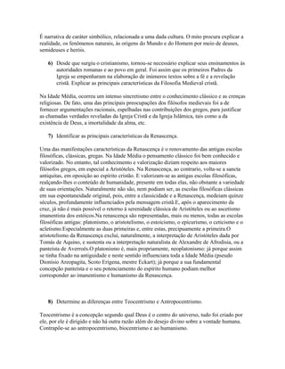 É narrativa de caráter simbólico, relacionada a uma dada cultura. O mito procura explicar a
realidade, os fenômenos naturais, às origens do Mundo e do Homem por meio de deuses,
semideuses e heróis.
6) Desde que surgiu o cristianismo, tornou-se necessário explicar seus ensinamentos às
autoridades romanas e ao povo em geral. Foi assim que os primeiros Padres da
Igreja se empenharam na elaboração de inúmeros textos sobre a fé e a revelação
cristã. Explicar as principais características da Filosofia Medieval cristã.
Na Idade Média, ocorreu um intenso sincretismo entre o conhecimento clássico e as crenças
religiosas. De fato, uma das principais preocupações dos filósofos medievais foi a de
fornecer argumentações racionais, espelhadas nas contribuições dos gregos, para justificar
as chamadas verdades reveladas da Igreja Cristã e da Igreja Islâmica, tais como a da
existência de Deus, a imortalidade da alma, etc.
7) Identificar as principais características da Renascença.
Uma das manifestações características da Renascença é o renovamento das antigas escolas
filosóficas, clássicas, gregas. Na Idade Média o pensamento clássico foi bem conhecido e
valorizado. No entanto, tal conhecimento e valorização diziam respeito aos maiores
filósofos gregos, em especial a Aristóteles. Na Renascença, ao contrario, volta-se a sancta
antiquitas, em oposição ao espírito cristão. E valorizam-se as antigas escolas filosóficas,
realçando-lhes o conteúdo de humanidade, presente em todas elas, não obstante a variedade
de suas orientações. Naturalmente não são, nem podiam ser, as escolas filosóficas clássicas
em sua espontaneidade original, pois, entre a classicidade e a Renascença, medeiam quinze
séculos, profundamente influenciados pela mensagem cristã.E, após o aparecimento da
cruz, já não é mais possível o retorno à serenidade clássica de Aristóteles ou ao ascetismo
imanentista dos estóicos.Na renascença são representadas, mais ou menos, todas as escolas
filosóficas antigas: platonismo, o aristotelismo, o estoicismo, o epicurismo, o ceticismo e o
acletismo.Especialmente as duas primeiras e, entre estas, precipuamente a primeira.O
aristotelismo da Renascença exclui, naturalmente, a interpretação de Aristóteles dada por
Tomás de Aquino, e sustenta ou a interpretação naturalista de Alexandre de Afrodisia, ou a
panteísta de Averroés.O platonismo é, mais propriamente, neoplatonismo: já porque assim
se tinha fixado na antiguidade e neste sentido influenciara toda a Idade Média (pseudo
Dionísio Areopagita, Scoto Erígena, mestre Eckart); já porque a sua fundamental
concepção panteísta e o seu potenciamento do espírito humano podiam melhor
corresponder ao imanentismo e humanismo da Renascença.
8) Determine as diferenças entre Teocentrismo e Antropocentrismo.
Teocentrismo é a concepção segundo qual Deus é o centro do universo, tudo foi criado por
ele, por ele é dirigido e não há outra razão além do desejo divino sobre a vontade humana.
Contrapõe-se ao antropocentrismo, biocentrismo e ao humanismo.
 