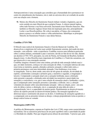 Antropocentrismo é uma concepção que considera que a humanidade deve permanecer no
centro do entendimento dos humanos, isto é, tudo no universo deve ser avaliado de acordo
com sua relação com o homem.
9) Muitos dos filósofos do Iluminismo francês tinham visitado a Inglaterra, que em
certo sentido era mais liberal do que a própria França. A ciência natural inglesa,
sobre tudo Newton e sua física universal, fascinaram esses filósofos franceses. Mas
também os filósofos ingleses foram fonte de inspiração para eles, principalmente
Locke e sua filosofia política. De volta à sua pátria, a França, eles começaram
pouco a pouco a se rebelar contra o velho autoritarismo. Identifique os principais
filósofos do Iluminismo Francês e suas ideias básicas.
Condillac (1715-1780)
O filósofo mais notável do iluminismo francês é Estevão Bannot de Condillac. Ele
desenvolveu o empirismo de Locke num sentido francamente sensista, derivando da mera
sensação - sem reflexão - toda a experiência. Condillac exerceu uma influência particular
sobre a cultura italiana, orientando-a paa o sensismo, devido ao fato de ter ele sido, durante
um decênio (1758-1767), preceptor, na corte de Parma, de Fernando de Bourbon, herdeiro
daquele trono. A obra filosófica mais importante de Condillac é o Traité des sensations, em
que desenvolve a sua concepção sensista.
Condillac imagina o homem como uma estátua, privada de toda sensação (tabula rasa) e
que, em dado momento, começa a ter uma sensação de olfato. A sensação odorosa (de uma
rosa) torna-se memória, quando, afastada a primeira sensação e sobrevindo outra, a
primeira permanece com uma intensidade atenuada. Uma lembrança vivaz torna-
se imaginação. Tem-se, deste modo, uma série de três graus de atenção, de atividade do
espírito, constituindo a sensação o primeiro grau, a memória o segundo, a imaginação o
terceiro. Comparando a sensação atual com a sensação lembrada, nasce a distinção
entre presente e passado; a distinção entre atividade (na memória) e passividade (na
sensação); a consciência, o eu, que é uma coleção de sensações atuais e lembradas; o juízo,
que é comparação entre sensações presentes e passadas; a reflexão, isto é, a direção
voluntária de atenção sobre uma determinada sensação - idéia ou relação, juízo - em uma
série de idéias e juízos; a abstração, isto é, a separação de uma idéia de outra; e
a generalização, isto é, a capacidade de noções gerais. Paralelamente ao desenvolvimento
teórico do espírito procede ao desenvolvimento prático. Da sensação (agradável ou
dolorosa) nasce o sentimento (de prazer ou de dor). A lembrança de sensações agradáveis e
a comparação com as presentes tornam-se desejo; o desejo preponderante torna-se paixão; o
desejo estável torna-se vontade.
Montesquieu (1689-1755)
A política de Montesquieu, exposta no Espírito das Leis (1748), surge como essencialmente
racionalista. Ela se caracteriza pela busca de um justo equilíbrio entre a autoridade do poder
e a liberdade do cidadão. Para que ninguém possa abusar da autoridade, "é preciso que, pela
 