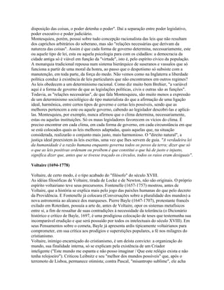 disposição das coisas, o poder detenha o poder". Daí a separação entre poder legislativo,
poder executivo e poder judiciário.
Montesquieu, porém, possui sobre tudo concepção racionalista das leis que não resultam
dos caprichos arbitrários do soberano, mas são "relações necessárias que derivam da
natureza das coisas". Assim é que cada forma de governo determina, necessariamente, este
ou aquele tipo de lei, esta ou aquela psicologia para com os cidadãos: a democracia da
cidade antiga só é viável em função da "virtude", isto é, pelo espírito cívico da população.
A monarquia tradicional repousa num sistema hierárquico de suseranos e vassalos que só
funciona a partir de uma moral da honra, ao passo que o despotismo só subsiste com a
manutenção, em toda parte, da força do medo. Não vemos como na Inglaterra a liberdade
política conduz à existência de leis particulares que não encontramos em outros regimes?
As leis obedecem a um determinismo racional. Como diz muito bem Brehier, "a variável
aqui é a forma de governo de que as legislações políticas, civis e outras são as funções".
Todavia, as "relações necessárias", de que fala Montesquieu, são muito menos a expressão
de um determinismo sociológico de tipo materialista do que a afirmação de uma ligação
ideal, harmônica, entre certos tipos de governo e certas leis possíveis, sendo que as
melhores pertencem a este ou aquele governo, cabendo ao legislador descobri-las e aplicá-
las. Montesquieu, por exemplo, nunca afirmou que o clima determina, necessariamente,
estas ou aquelas instituições. Só os maus legisladores favorecem os vícios do clima. É
preciso encontrar em cada clima, em cada forma de governo, em cada circunstância em que
se está colocados quais as leis melhores adaptadas, quais aquelas que, na situação
considerada, realizarão o conjunto mais justo, mais harmonioso. O "direito natural", a
justiça ideal preexistem às leis escritas, uma vez que lhes servem de guia. "A verdadeira lei
da humanidade é a razão humana enquanto governa todos os povos da terra; dizer que só
o que as leis positivas ordenam ou proíbem é que constitui o que há de justo e injusto,
significa dizer que, antes que se tivesse traçado os círculos, todos os raios eram desiguais".
Voltaire (1694-1778)
Voltaire, de certo modo, é o tipo acabado do "filósofo" do século XVIII.
As idéias filosóficas de Voltaire, tirada de Locke e de Newton, não são originais. O próprio
espírito voltairiano teve seus precursores. Fontenelle (1657-1757) mostrou, antes de
Voltaire, que a história se explica mais pelo jogo das paixões humanas do que pelo decreto
da Providência. E Fontenelle já colocara (Conversações sobre a pluralidade dos mundos) a
nova astronomia ao alcance dos marqueses. Pierre Bayle (1647-1707), protestante francês
exilado em Roterdam, possuía a arte de, antes de Voltaire, opor os sistemas metafísicos
entre si, a fim de ressaltar de suas contradições à necessidade da tolerância (o Dicionário
histórico e crítico de Bayle, 1697, é uma prodigiosa colocação de teses que testemunha sua
incomparável erudição e que será possuído por todos os intelectuais do século XVIII). Em
seus Pensamentos sobre o cometa, Bayle já apresenta ardis tipicamente voltairianos para
comprometer, em sua crítica aos prodígios e superstições populares, a fé nos milagres do
cristianismo.
Voltaire, inimigo encarniçado do cristianismo, é um deísta convicto: a organização do
mundo, sua finalidade interna, só se explicam pela existência de um Criador
inteligente ("Este mundo me espanta e não posso imaginar / Que este relógio exista e não
tenha relojoeiro"). Criticou Leibnitz e seu "melhor dos mundos possíveis" que, após o
terremoto de Lisboa, permanece otimista; contra Pascal, "misantropo sublime", ele acha
 