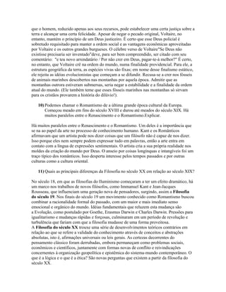que o homem, reduzido apenas aos seus recursos, pode estabelecer uma certa justiça sobre a
terra e alcançar uma certa felicidade. Apesar de negar o pecado original, Voltaire, no
entanto, mantém o princípio de um Deus justiceiro. É certo que esse Deus policial é
sobretudo requisitado para manter a ordem social e as vantagens econômicas aproveitadas
por Voltaire e os outros grandes burgueses. O célebre verso de Voltaire"Se Deus não
existisse precisaria ser inventado"deve, para ser bem compreendido, ser citado com seu
comentário: "e teu novo arrendatário / Por não crer em Deus, pagar-te-á melhor?" É certo,
no entanto, que Voltaire crê na ordem do mundo, numa finalidade providencial. Para ele, a
estrutura geográfica da terra, as espécies vivas são fixas; em nome desse finalismo estático,
ele rejeita as idéias evolucionistas que começam a se difundir. Recusa-se a crer nos fósseis
de animais marinhos descobertos nas montanhas por aquela época. Admitir que as
montanhas outrora estiveram submersas, seria negar a estabilidade e a finalidade da ordem
atual do mundo. (Ele também teme que esses fósseis marinhos nas montanhas só sirvam
para os cristãos provarem a história do dilúvio!).
10) Podemos chamar o Romantismo de a última grande época cultural da Europa.
Começou meado em fins do século XVIII e durou até meados do século XIX. Há
muitos paralelos entre o Renascimento e o Romantismo.Explicar.
Há muitos paralelos entre o Renascimento e o Romantismo. Um deles é a importância que
se na ao papel da arte no processo de conhecimento humano. Kant e os Românticos
afirmavam que um artista pode nos dizer coisas que um filósofo não é capaz de nos dizer.
Isso porque eles nem sempre podem expressar tudo em palavras, então a arte entra em
contato com a língua de expressões sentimentais. O artista cria a sua própria realidade nos
moldes da criação do mundo por Deus. O anseio por coisas longínquas e intangíveis foi um
traço típico dos românticos. Isso desperta interesse pelos tempos passados e por outras
culturas como a cultura oriental.
11) Quais as principais diferenças da Filosofia no século XX em relação ao século XIX?
No século 18, em que as filosofias do Iluminismo começaram a ter um efeito dramático, há
um marco nos trabalhos de novos filósofos, como Immanuel Kant e Jean-Jacques
Rousseau, que influenciam uma geração nova de pensadores, surgindo, assim a Filosofia
do século 19. Nos finais do século 19 um movimento conhecido como Romantismo buscou
combinar a racionalidade formal do passado, com um maior e mais imediato senso
emocional e orgânico do mundo. Idéias fundamentais que reluzem esta mudança são
a Evolução, como postulado por Goethe, Erasmus Darwin e Charles Darwin. Pressões para
igualitarismo e mudanças rápidas e forçosas, culminaram em um período de revolução e
turbulência que fariam com que a filosofia mudasse de uma forma proveitosa.
A Filosofia do século XX trouxe uma série de desenvolvimentos teóricos contrários em
relação ao que se refere a validade do conhecimento através de conceitos e abstrações
absolutas, isto é, afirmações universais ou leis gerais. As certezas decorrentes do
pensamento clássico foram derrubadas, embora permaneçam como problemas sociais,
econômicos e científicos, juntamente com formas novas de conflito e reivindicações
concernentes à organização geopolítica e epistêmica do sistema-mundo contemporâneo. O
que é a lógica e o que é a ética? São novas perguntas que existem a partir da filosofia do
século XX.
 
