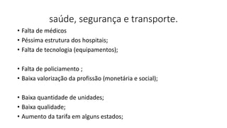 saúde, segurança e transporte.
• Falta de médicos
• Péssima estrutura dos hospitais;
• Falta de tecnologia (equipamentos);
• Falta de policiamento ;
• Baixa valorização da profissão (monetária e social);
• Baixa quantidade de unidades;
• Baixa qualidade;
• Aumento da tarifa em alguns estados;