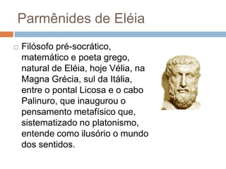 Parmênides de Eléia
 Filósofo pré-socrático,
matemático e poeta grego,
natural de Eléia, hoje Vélia, na
Magna Grécia, sul da Itália,
entre o pontal Licosa e o cabo
Palinuro, que inaugurou o
pensamento metafísico que,
sistematizado no platonismo,
entende como ilusório o mundo
dos sentidos.
 