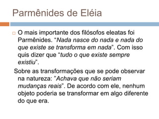 Parmênides de Eléia
 O mais importante dos filósofos eleatas foi
Parmênides. “Nada nasce do nada e nada do
que existe se transforma em nada”. Com isso
quis dizer que “tudo o que existe sempre
existiu”.
Sobre as transformações que se pode observar
na natureza: ”Achava que não seriam
mudanças reais”. De acordo com ele, nenhum
objeto poderia se transformar em algo diferente
do que era.
 