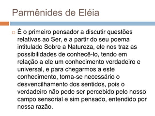 Parmênides de Eléia
 É o primeiro pensador a discutir questões
relativas ao Ser, e a partir do seu poema
intitulado Sobre a Natureza, ele nos traz as
possibilidades de conhecê-lo, tendo em
relação a ele um conhecimento verdadeiro e
universal, e para chegarmos a este
conhecimento, torna-se necessário o
desvencilhamento dos sentidos, pois o
verdadeiro não pode ser percebido pelo nosso
campo sensorial e sim pensado, entendido por
nossa razão.
 