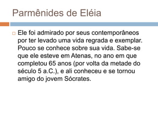 Parmênides de Eléia
 Ele foi admirado por seus contemporâneos
por ter levado uma vida regrada e exemplar.
Pouco se conhece sobre sua vida. Sabe-se
que ele esteve em Atenas, no ano em que
completou 65 anos (por volta da metade do
século 5 a.C.), e ali conheceu e se tornou
amigo do jovem Sócrates.
 