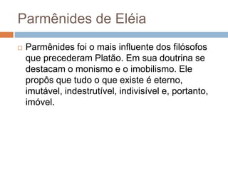 Parmênides de Eléia
 Parmênides foi o mais influente dos filósofos
que precederam Platão. Em sua doutrina se
destacam o monismo e o imobilismo. Ele
propôs que tudo o que existe é eterno,
imutável, indestrutível, indivisível e, portanto,
imóvel.
 