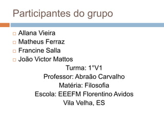 Participantes do grupo
 Allana Vieira
 Matheus Ferraz
 Francine Salla
 João Victor Mattos
Turma: 1°V1
Professor: Abraão Carvalho
Matéria: Filosofia
Escola: EEEFM Florentino Avidos
Vila Velha, ES
 