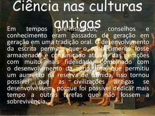 Ciência nas culturas 
antigas Em tempos pré-históricos, conselhos e 
conhecimento eram passados de geração em 
geração em uma tradição oral. O desenvolvimento 
da escrita permitiu que o conhecimento fosse 
armazenado e comunicado através das gerações 
com muito mais fidelidade. Combinado com 
o desenvolvimento da agricultura, que permitiu 
um aumento na reserva de comida, isso tornou 
possível que as civilizações antigas se 
desenvolvessem, porque foi possível dedicar mais 
tempo a outras tarefas que não fossem a 
sobrevivência. 
 