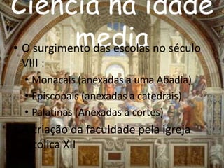 Ciência na idade 
media • O surgimento das escolas no século 
VIII : 
• Monacais (anexadas a uma Abadia) 
• Episcopais (anexadas a catedrais) 
• Palatinas (Anexadas a cortes) 
• A criação da faculdade pela igreja 
católica XII 
 