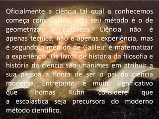 Oficialmente a ciência tal qual a conhecemos 
começa com Galileu, pois seu método é o de 
geometrizar a natureza. Ciência não é 
apenas técnica, não é apenas experiência, mas 
é segundo o método de Galileu: é matematizar 
a experiência. Os livros de história da filosofia e 
história da ciência são unânimes em atribuir a 
sua pessoa a honra de ser o pai da ciência 
moderna. Entretanto, é muito significativo 
que Thomas Kuhn considere que 
a escolástica seja precursora do moderno 
método cientifico. 
 