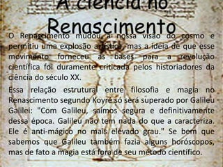 A ciência no 
Renascimento O Renascimento mudou a nossa visão do cosmo e 
permitiu uma explosão artística, mas a ideia de que esse 
movimento forneceu as bases para a revolução 
científica foi duramente criticada pelos historiadores da 
ciência do século XX. 
Essa relação estrutural entre filosofia e magia no 
Renascimento segundo Koyré só será superado por Galileu 
Galilei: "Com Galileu, saímos segura e definitivamente 
dessa época. Galileu não tem nada do que a caracteriza. 
Ele é anti-mágico no mais elevado grau." Se bem que 
sabemos que Galileu também fazia alguns horóscopos, 
mas de fato a magia está fora de seu método científico. 
 