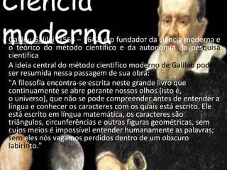Ciência 
mGaliloeu Gdalileie(156r4 –n1642a) é o fundador da ciência moderna e 
o teórico do método científico e da autonomia da pesquisa 
cientifica 
A ideia central do método cientifico moderno de Galileu pode 
ser resumida nessa passagem de sua obra: 
"A filosofia encontra-se escrita neste grande livro que 
continuamente se abre perante nossos olhos (isto é, 
o universo), que não se pode compreender antes de entender a 
língua e conhecer os caracteres com os quais está escrito. Ele 
está escrito em língua matemática, os caracteres são 
triângulos, circunferências e outras figuras geométricas, sem 
cujos meios é impossível entender humanamente as palavras; 
sem eles nós vagamos perdidos dentro de um obscuro 
labirinto." 
 