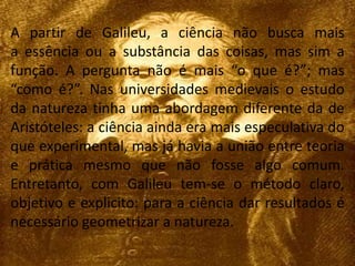 A partir de Galileu, a ciência não busca mais 
a essência ou a substância das coisas, mas sim a 
função. A pergunta não é mais “o que é?”; mas 
“como é?”. Nas universidades medievais o estudo 
da natureza tinha uma abordagem diferente da de 
Aristóteles: a ciência ainda era mais especulativa do 
que experimental, mas já havia a união entre teoria 
e prática mesmo que não fosse algo comum. 
Entretanto, com Galileu tem-se o método claro, 
objetivo e explicito: para a ciência dar resultados é 
necessário geometrizar a natureza. 
 