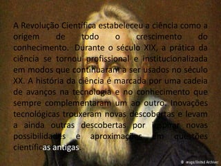 A Revolução Científica estabeleceu a ciência como a 
origem de todo o crescimento do 
conhecimento. Durante o século XIX, a prática da 
ciência se tornou profissional e institucionalizada 
em modos que continuaram a ser usados no século 
XX. A história da ciência é marcada por uma cadeia 
de avanços na tecnologia e no conhecimento que 
sempre complementaram um ao outro. Inovações 
tecnológicas trouxeram novas descobertas e levam 
a ainda outras descobertas por inspirar novas 
possibilidades e aproximações em questões 
científicas antigas. 
 