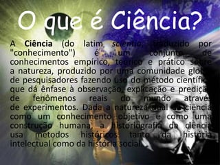 O que é Ciência? 
A Ciência (do latim scientia, traduzido por 
"conhecimento") é um conjunto de 
conhecimentos empírico, teórico e prático sobre 
a natureza, produzido por uma comunidade global 
de pesquisadores fazendo uso do método científico 
que dá ênfase à observação, explicação e predição 
de fenômenos reais do mundo através 
de experimentos. Dada a natureza dual da ciência 
como um conhecimento objetivo e como uma 
construção humana, a historiografia da ciência 
usa métodos históricos tanto da história 
intelectual como da história social. 
 
