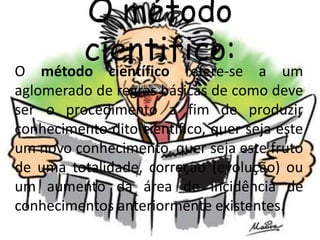 O método 
cientifico: 
O método científico refere-se a um 
aglomerado de regras básicas de como deve 
ser o procedimento a fim de produzir 
conhecimento dito científico, quer seja este 
um novo conhecimento, quer seja este fruto 
de uma totalidade, correção (evolução) ou 
um aumento da área de incidência de 
conhecimentos anteriormente existentes. 
 