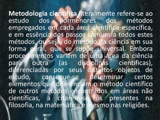 Metodologia científica literalmente refere-se ao 
estudo dos pormenores dos métodos 
empregados em cada área científica específica, 
e em essência dos passos comuns a todos estes 
métodos, ou seja, do método da ciência em sua 
forma geral, que se supõe universal. Embora 
procedimentos variem de uma área da ciência 
para outra (as disciplinas cientificas), 
diferenciadas por seus distintos objetos de 
estudo, consegue-se determinar certos 
elementos que diferenciam o método científico 
de outros métodos encontrados em áreas não 
científicas, a citarem-se os presentes na 
filosofia, na matemática e mesmo nas religiões. 
 