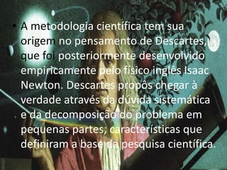 • A metodologia científica tem sua 
origem no pensamento de Descartes, 
que foi posteriormente desenvolvido 
empiricamente pelo físico inglês Isaac 
Newton. Descartes propôs chegar à 
verdade através da dúvida sistemática 
e da decomposição do problema em 
pequenas partes, características que 
definiram a base da pesquisa científica. 
 