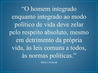 “O homem integrado 
enquanto integrado ao modo 
político de vida deve zelar 
pelo respeito absoluto, mesmo 
em detrimento da própria 
vida, às leis comuns a todos, 
às normas políticas.” 
-Bittar e Almeida 

