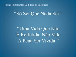 Frases Importantes Da Filosofia Socrática: 
“Só Sei Que Nada Sei.” 
“Uma Vida Que Não 
É Refletida, Não Vale 
A Pena Ser Vivida.” 
 
