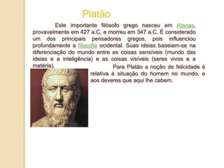 Platão
Este importante filósofo grego nasceu em Atenas,
provavelmente em 427 a.C. e morreu em 347 a.C. É considerado
um dos principais pensadores gregos, pois influenciou
profundamente a filosofia ocidental. Suas ideias baseiam-se na
diferenciação do mundo entre as coisas sensíveis (mundo das
ideias e a inteligência) e as coisas visíveis (seres vivos e a
matéria). Para Platão a noção de felicidade é
relativa à situação do homem no mundo, e
aos deveres que aqui lhe cabem.
 