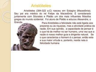 Para Aristóteles a felicidade não está ligada aos
prazeres ou as riquezas, mas a atividade prática da
razão. Em sua opinião, a capacidade de pensar é
o que há de melhor no ser humano, uma vez que a
razão é nosso melhor guia e dirigente natural. Se
o que caracteriza o homem é o pensar, então esta
e sua maior virtude e, portanto, reside nela à
felicidade humana
Aristóteles
Aristóteles (384-322 a.C) nasceu em Estagira (Macedônia).
Seu pai era médico do rei Felipe da Macedônia. É considerado
juntamente com Sócrates e Platão um dos mais influentes filósofos
gregos do mundo ocidental. Foi aluno de Platão e educou Alexandre, o
Grande.
 
