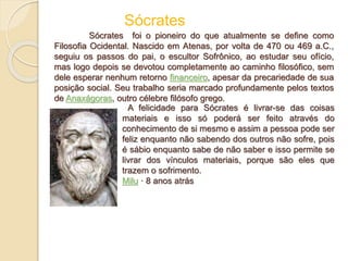 Sócrates foi o pioneiro do que atualmente se define como
Filosofia Ocidental. Nascido em Atenas, por volta de 470 ou 469 a.C.,
seguiu os passos do pai, o escultor Sofrônico, ao estudar seu ofício,
mas logo depois se devotou completamente ao caminho filosófico, sem
dele esperar nenhum retorno financeiro, apesar da precariedade de sua
posição social. Seu trabalho seria marcado profundamente pelos textos
de Anaxágoras, outro célebre filósofo grego.
Sócrates
A felicidade para Sócrates é livrar-se das coisas
materiais e isso só poderá ser feito através do
conhecimento de si mesmo e assim a pessoa pode ser
feliz enquanto não sabendo dos outros não sofre, pois
é sábio enquanto sabe de não saber e isso permite se
livrar dos vínculos materiais, porque são eles que
trazem o sofrimento.
Milu · 8 anos atrás
 