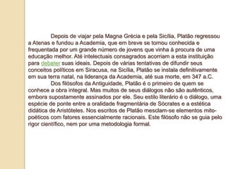 Depois de viajar pela Magna Grécia e pela Sicília, Platão regressou
a Atenas e fundou a Academia, que em breve se tornou conhecida e
frequentada por um grande número de jovens que vinha à procura de uma
educação melhor. Até intelectuais consagrados acorriam a esta instituição
para debater suas ideais. Depois de várias tentativas de difundir seus
conceitos políticos em Siracusa, na Sicília, Platão se instala definitivamente
em sua terra natal, na liderança da Academia, até sua morte, em 347 a.C.
Dos filósofos da Antiguidade, Platão é o primeiro de quem se
conhece a obra integral. Mas muitos de seus diálogos não são autênticos,
embora supostamente assinados por ele. Seu estilo literário é o diálogo, uma
espécie de ponte entre a oralidade fragmentária de Sócrates e a estética
didática de Aristóteles. Nos escritos de Platão mesclam-se elementos mito-
poéticos com fatores essencialmente racionais. Este filósofo não se guia pelo
rigor científico, nem por uma metodologia formal.
 