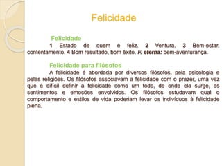 Felicidade
Felicidade
1 Estado de quem é feliz. 2 Ventura. 3 Bem-estar,
contentamento. 4 Bom resultado, bom êxito. F. eterna: bem-aventurança.
Felicidade para filósofos
A felicidade é abordada por diversos filósofos, pela psicologia e
pelas religiões. Os filósofos associavam a felicidade com o prazer, uma vez
que é difícil definir a felicidade como um todo, de onde ela surge, os
sentimentos e emoções envolvidos. Os filósofos estudavam qual o
comportamento e estilos de vida poderiam levar os indivíduos à felicidade
plena.
 