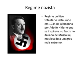 Regime nazista
• Regime político
totalitário instaurado
em 1934 na Alemanha
por Adolfo Hitler e que
se inspirava no fascismo
italiano de Mussolini,
mas levado a um grau
mais extremo.
 