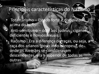 Principais características do Nazismo
• Totalitarismo – Estado forte e disciplinado
acima do tudo.
• Anti-semitismo – ódio aos judeus , ciganos ,
deficientes e homossexuais.
• Racismo - Era a diferença de raças, ou seja, a
raça dos arianos (povo indo-europeu), de
onde os Alemães se consideravam
descendentes, era a superior de todas as
outras.
 